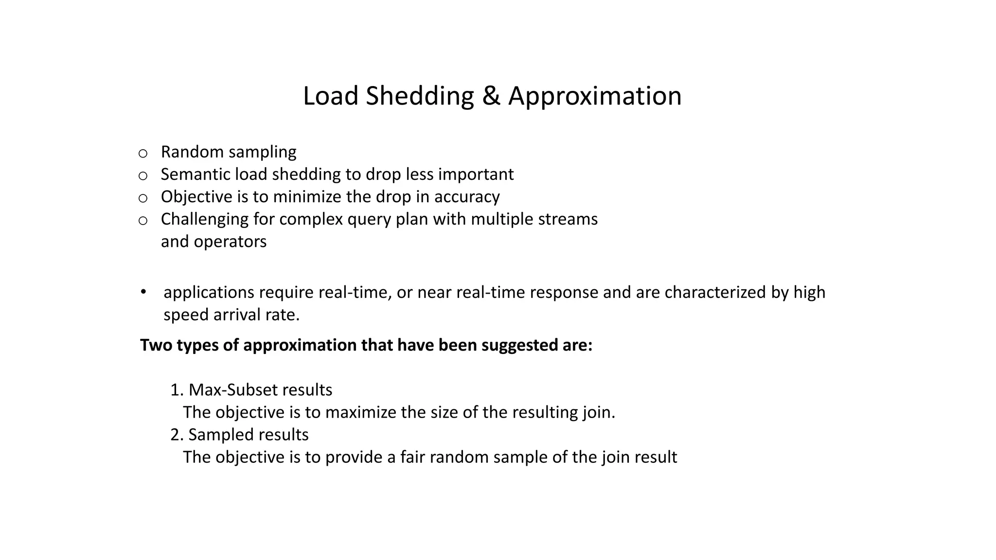 o Random sampling
o Semantic load shedding to drop less important
o Objective is to minimize the drop in accuracy
o Challenging for complex query plan with multiple streams
and operators
Load Shedding & Approximation
• applications require real-time, or near real-time response and are characterized by high
speed arrival rate.
Two types of approximation that have been suggested are:
1. Max-Subset results
The objective is to maximize the size of the resulting join.
2. Sampled results
The objective is to provide a fair random sample of the join result
 