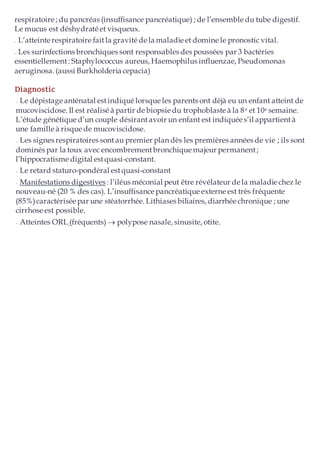 respiratoire ; du pancréas (insuffisance pancréatique) ; de l’ensemble du tube digestif.
Le mucus est déshydraté et visqueux.
–
– L’atteinte respiratoire faitla gravité de la maladie et domine le pronostic vital.
–
– Les surinfections bronchiques sont responsables des poussées par 3 bactéries
essentiellement : Staphylococcus aureus, Haemophilus influenzae, Pseudomonas
aeruginosa. (aussi Burkholderia cepacia)
Diagnostic
–
– Le dépistage anténatal estindiqué lorsque les parents ont déjà eu un enfant atteint de
mucoviscidose. Il est réaliséà partir de biopsie du trophoblaste à la 8e et 10e semaine.
L’étude génétique d’un couple désirantavoir un enfant est indiquée s’il appartientà
une famille à risque de mucoviscidose.
–
– Les signes respiratoires sontau premier plan dès les premières années de vie ; ils sont
dominés par la toux avec encombrementbronchique majeur permanent;
l’hippocratisme digital estquasi-constant.
–
– Le retard staturo-pondéral estquasi-constant
–
– Manifestations digestives : l’iléus méconial peut être révélateur de la maladie chez le
nouveau-né (20 % des cas). L’insuffisance pancréatique externe est très fréquente
(85%)caractérisée par une stéatorrhée. Lithiases biliaires, diarrhée chronique ; une
cirrhoseest possible.
–
– Atteintes ORL (fréquents)  polypose nasale, sinusite, otite.
 
