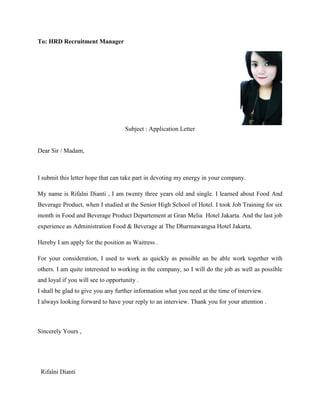 To: HRD Recruitment Manager
Subject : Application Letter
Dear Sir / Madam,
I submit this letter hope that can take part in devoting my energy in your company.
My name is Rifalni Dianti , I am twenty three years old and single. I learned about Food And
Beverage Product, when I studied at the Senior High School of Hotel. I took Job Training for six
month in Food and Beverage Product Departement at Gran Melia Hotel Jakarta. And the last job
experience as Administration Food & Beverage at The Dharmawangsa Hotel Jakarta.
Hereby I am apply for the position as Waitress .
For your consideration, I used to work as quickly as possible an be able work together with
others. I am quite interested to working in the company, so I will do the job as well as possible
and loyal if you will see to opportunity .
I shall be glad to give you any further information what you need at the time of interview.
I always looking forward to have your reply to an interview. Thank you for your attention .
Sincerely Yours ,
Rifalni Dianti
 