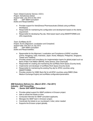 Team: Global Customer Service ( GCS ) 
Project: AstraZeneca Global 
Support date: July 2012 to Dec 2012 
Role : SAP ABAP Consultant 
Duties and Responsibilities: 
· Provides support for AstraZeneca Pharmaceuticals (Global) using euHReka 
WorkSpace. 
· Responsible for maintaining the configuration and development based on the clients 
requirement. 
· Responsible for developing Pay slip, Web based report using SMARTFORMS and 
eWs respectively. 
Team: EuHReka ALCO 
Project: ALCO (Alignment, Localization and Compliant) 
Support date: Feb 2011 to July 2012 
Role : SAP ABAP Consultant 
Duties and Responsibilities: 
· Responsible for the Alignment, Localization and Compliance of APAC countries 
(China, Hongkong, India, Indonesia, Japan, Korea, Malaysia, Philippines, Singapore, 
Taiwan and Thailand). 
· Provides solution and consultancy for Implementation teams for global project such as 
Bank of New York Mellon (BNYM), Astra Zeneca, Dow Chemicals. 
· Responsible for creating and maintaining the euHReka Work Space (Country level). 
· Implementer and developer of euHReka Work Space (Country level). 
· Responsible for maintaining the existing Pay slip for APAC countries using 
SMARTFORMS. 
· Provides solution for HSBC Bank file for all APAC countries using DMEE (Data 
Medium Exchange Engine) and euHReka configuration/parameters. 
IBM Solutions Delivery Inc. (March 2010 – Feb 2011) 
Industry : SAP Consulting 
Role : Senior SAP ABAP Consultant 
· Provides global support for ABAP problems in Ericsson project. 
· Able to solved the tickets on time 
· Conducted interview for ABAP consultant applicants. 
· Manages the ABAP team in Ericsson project. 
· Coordinate the tickets to our counterpart ( India ) when needed 
· Supports the Ericsson project globally. 
 