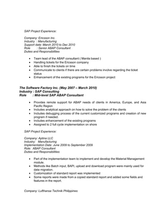 SAP Project Experience: 
Company: Ericsson Inc. 
Industry : Manufacturing 
Support date: March 2010 to Dec 2010 
Role : Senior ABAP Consultant 
Duties and Responsibilities 
· Team lead of the ABAP consultant ( Manila based ) 
· Handling tickets for the Ericsson company 
· Able to finish the tickets on time 
· Communicate to clients if there are certain problems involve regarding the ticket 
status 
· Enhancement of the existing programs for the Ericsson project 
The Software Factory Inc. (May 2007 – March 2010) 
Industry : SAP Consulting 
Role : Mid-level SAP ABAP Consultant 
· Provides remote support for ABAP needs of clients in America, Europe, and Asia 
Pacific Region 
· Includes analytical approach on how to solve the problem of the clients 
· Includes debugging process of the current customized programs and creation of new 
program if needed. 
· Includes enhancement of the existing programs 
· Assigned to 2 full cycle implementation on shore 
SAP Project Experience: 
Company: Aptina LLC 
Industry: Manufacturing 
Implementation Date: June 2009 to September 2009 
Role: ABAP Consultant 
Duties and Responsibilities 
· Part of the implementation team to implement and develop the Material Management 
module. 
· Methods like Batch input, BAPI, upload and download program were mainly used for 
data migration. 
· Customization of standard report was implemented 
· Some reports were made from a copied standard report and added some fields and 
features in the report. 
Company: Lufthansa Technik Philippines 
 