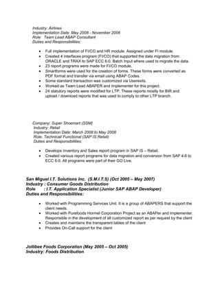 Industry: Airlines 
Implementation Date: May 2008 - November 2008 
Role: Team Lead ABAP Consultant 
Duties and Responsibilities: 
· Full implementation of FI/CO and HR module. Assigned under FI module. 
· Created 4 interfaces program (FI/CO) that supported the data migration from 
ORACLE and TRAX to SAP ECC 6.0. Batch Input where used to migrate the data. 
· 23 report programs were made for FI/CO module. 
· Smartforms were used for the creation of forms. These forms were converted as 
PDF format and transfer via email using ABAP Codes. 
· Some standard transaction was customized via Userexits. 
· Worked as Team Lead ABAPER and Implementer for this project. 
· 24 statutory reports were modified for LTP. These reports mostly for BIR and 
upload / download reports that was used to comply to other LTP branch. 
Company: Super Shoemart (SSM) 
Industry: Retail 
Implementation Date: March 2008 to May 2008 
Role: Technical/ Functional (SAP IS Retail) 
Duties and Responsibilities: 
· Develops Inventory and Sales report program in SAP IS – Retail. 
· Created various report programs for data migration and conversion from SAP 4.6 to 
ECC 6.0. All programs were part of their GO Live. 
San Miguel I.T. Solutions Inc. (S.M.I.T.S) (Oct 2005 – May 2007) 
Industry : Consumer Goods Distribution 
Role : I.T. Application Specialist (Junior SAP ABAP Developer) 
Duties and Responsibilities: 
· Worked with Programming Services Unit. It is a group of ABAPERS that support the 
client needs. 
· Worked with Purefoods Hormel Corporation Project as an ABAPer and Implementer. 
Responsible in the development of all customized report as per request by the client 
· Creates and maintains the transparent tables of the client 
· Provides On-Call support for the client 
Jollibee Foods Corporation (May 2005 – Oct 2005) 
Industry: Foods Distribution 
 