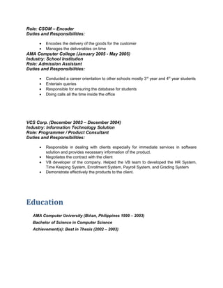 Role: CSOM – Encoder 
Duties and Responsibilities: 
· Encodes the delivery of the goods for the customer 
· Manages the deliverables on time 
AMA Computer College (January 2005 - May 2005) 
Industry: School Institution 
Role: Admission Assistant 
Duties and Responsibilities: 
· Conducted a career orientation to other schools mostly 3rd year and 4th year students 
· Entertain queries 
· Responsible for ensuring the database for students 
· Doing calls all the time inside the office 
VCS Corp. (December 2003 – December 2004) 
Industry: Information Technology Solution 
Role: Programmer / Product Consultant 
Duties and Responsibilities: 
· Responsible in dealing with clients especially for immediate services in software 
solution and provides necessary information of the product. 
· Negotiates the contract with the client 
· VB developer of the company. Helped the VB team to developed the HR System, 
Time Keeping System, Enrollment System, Payroll System, and Grading System 
· Demonstrate effectively the products to the client. 
Education 
AMA Computer University (Biñan, Philippines 1999 – 2003) 
Bachelor of Science in Computer Science 
Achievement(s): Best in Thesis (2002 – 2003) 

