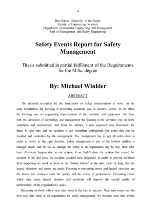 A
Ben-Gurion University of the Negev
Faculty of Engineering Sciences
Department of Industrial Engineering and Management
Unit of Management and Safety Engineering
Safety Events Report for Safety
Management
Thesis submitted in partial fulfillment of the Requirements
for the M.Sc. degree
By: Michael Winkler
ABSTRACT
The industrial revolution led the foundations on safety considerations at work. At the
early foundations the focusing in preventing accidents was in worker's errors. In the fifties
the focusing was on engineering improvements of the machines and equipment. But then,
with the advanced of technology and management the focusing in the seventies was on work
conditions and environment. Just from the nineties, a new approach was developed: the
injury is near miss and an accident is not something coincidental, but event that can be
avoided and controlled by the management. The management has to get all safety data in
order to arrive to the right decision. Safety management is one of the boldest qualities a
manager needs and he has to manage the safety in his organization day by day, hour after
hour. Accidents happen due to our actions, if we hadn't done the actions that caused the
accident in the first place the accident wouldn't have happened. In order to prevent accidents
from happening we need to focus in the "minute before" at the time, short or long, that the
hazard situations and errors are made. Focusing in preventing errors and hazard situations are
the factor that connects both the quality and the safety of performance. Preventing errors
which may cause hazard situation and accidents will improve the overall quality of
performance of the organization's tasks.
Becoming involved with a near miss event is the key to success. Near miss events are the
best way that exists in an organization for safety management. It's because near miss events
 