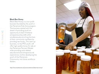 Black Bee Honey 
Black Bee Honey is a non-proﬁt
business founded by the youth in
the Parramore Kidz Zone program.
The business started with the
dream of providing youth an
opportunity to learn ﬁrsthand
entrepreneurship skills while
simultaneously enriching the lives
of their community members by
providing raw honey. This start-up
business, run by PKZ youth, will
offer high quality honey for sale at
the Parramore Farmers Market
while providing work related
educational and entrepreneurial
experiences, further developing the
youth of the Parramore
Community into future workforce
leaders.
http://www.cityoforlando.net/parramorekidzzone/black-bee-honey/
 