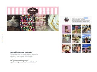 Kelly’s Homemade Ice Cream
Small batches of unique and seasonal
ﬂavors of ice cream and sorbet
http://kellyshomemadeicecream.com/
https://www.instagram.com/KellysHomemadeIceCream/
 