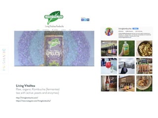 Living Vitalitea
Raw, organic Kombucha (fermented
tea with active yeasts and enzymes)
https://www.instagram.com/livingkombucha/
http://livingkombucha.com/
 