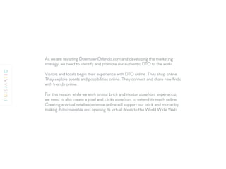 As we are revisiting DowntownOrlando.com and developing the marketing
strategy, we need to identify and promote our authentic DTO to the world.
Visitors and locals begin their experience with DTO online. They shop online.
They explore events and possibilities online. They connect and share new ﬁnds
with friends online.
For this reason, while we work on our brick and mortar storefront experience,
we need to also create a pixel and clicks storefront to extend its reach online.
Creating a virtual retail experience online will support our brick and mortar by
making it discoverable and opening its virtual doors to the World Wide Web.
 