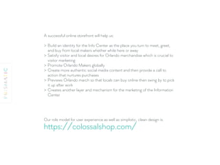 A successful online storefront will help us:
> Build an identity for the Info Center as the place you turn to meet, greet,
and buy from local makers whether while here or away
> Satisfy visitor and local desires for Orlando merchandise which is crucial to
visitor marketing
> Promote Orlando Makers globally
> Create more authentic social media content and then provide a call to
action that nurtures purchases
> Previews Orlando march so that locals can buy online then swing by to pick
it up after work
> Creates another layer and mechanism for the marketing of the Information
Center
Our role model for user experience as well as simplistic, clean design is:
https://colossalshop.com/
 