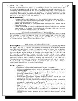 M A R T I N E X T E J T P a g e | 2
Handled all facets of demand planning for six finished goods distribution centers. Oversaw the
completion of weekly dashboard reports, daily inventory level and service reports, weekly self-
developed aged inventory report, and monthly inventory turns report. Collaborated with
merchandising team to ensure stock was available in the distribution centers for future
promotions. Singlehandedly completed an inventory report for promoted items pulled from the
distribution center final inventory. 5S Team participant.
Key Accomplishments:
 Ordered between 3000 and 6000 furniture items per week valued at about $750 each
 Demonstrated proficiency in utilizing Microsoft Excel 2010 features such as vertical look-
up, pivot tables, sorts, graphs, and reports
 Initiated the development of an aged inventory report for 50,000 items in the six
warehouse centers
 Expertly managed $14M inventory and significantly optimized efficiency and reduced
aged inventory by streamlining workflow, creating innovative plans, and utilizing MS Excel
to study order dates and receipt dates of 50,000 items
FUSION MANUFACTURING SOLUTIONS LLC ▪ Temperance, MI
Independent Contract November 2012 to January 2013
Held responsible for moving machines and setting up a facility for expanding small manufacturer.
Expertly managed rack building, pneumatic plumbing, industrial lift-truck driving, painting, light
carpentry, organizing, cleaning, and other duties as assigned.
DANA HOLDING CORPORATION ▪ Maumee, OH
Purchasing Buyer April 2006–August 2012
Held full accountability for $25 million annual spend and authorized to singlehandedly approve
up to $50 thousand and up to $1 million with supervisor’s approval. Ensured strict compliance
with Sarbanes-Oxley (SOX) and quick resolution of issues with internal customers. Employed
strong interpersonal and people skills in negotiating contracts with vendors for software, financial
information (Dun and Bradstreet, Standard and Poors), expendable tooling, balance weights,
first-fill oils and greases and industrial gasses, propane purchases, non-production goods and
services. Honed negotiation capabilities by completing effective negotiation class by SAB Group
for production and non-production buyers, and open book negotiation skills class for production
buyers. Completed and passed "Open Book" courses on production parts negation techniques
as well as financial statements for non-financial managers.
Key Accomplishments:
 Led negotiations that successfully yielded positive results in 2010 and 2011.
- Reduced financial commitment over a two-year period by$109K without losing anyvalue of
the firm’s contract.
- Achieved $47K worth of savings generated in a 12-month period by finding an
alternative supplier of financial information.
- Secured 52 company commitments that resulted in $73K savings.
- Increased length of payment terms with a Fortune 100 vendor from 30 days to 45
days, securing $32K in soft savings for a 12-month period.
- Rendered win-win deals, satisfying both supervisor and small business with multiple
monthly shipments that generated significant savings due to lesser purchasing card
reconciliations, transaction costs, and 2% discount.
- Eliminated redundancy with $22K worth of savings, reducing contracts from five to
three.
- Obtained $20K in savings, along with additional warrantee, enhanced service
agreement, and additional savings on spare parts in replacement of legacy
hardware.
- Saved $900K from original proposed price in mainframe migration project with 22
vendors.
 