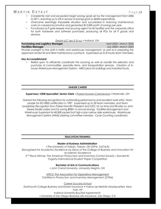 M A R T I N E X T E J T P a g e | 3
 Consistently met and exceeded target savings goals set by the management from 2006
to 2011; reaching up to 6% in excess of savings goal on $24M expenditure.
 Overcame seemingly impossible situation and succeeded in reducing maintenance
costs on a leased locomotive and generated $13,000 worth of savings per year.
 Functioned as IT gate keeper and sourcing agent for 42 facilities and the corporate office
for both hardware and software purchases; producing all POs for all IT goods and
services.
DEEKER LLC DBA 2-SCALE ▪ Holland, OH
Purchasing and Logistics Manager April 2005– March 2006
Facilities Manager July 2002– March 2005
Provide oversight to five staff in traffic and warehouse management, as well as in preparing the
approved vendor list and fleet maintenance contracts. Supervised up to 8 hourly team members.
Key Accomplishment:
 Relied upon to efficiently coordinate the sourcing as well as handle the selection and
purchase of commodities, specialty items, and transportation services. Creation of in-
house Warehouse Management System. MRO plans for buildings and industrial trucks.
EARLIER CAREER
Supervisor/ OEM Specialist/ Senior Clerk ▪ PARKER HANNIFIN CORPORATION ▪ Waterville, OH
Gained the following recognitions for outstanding performance and excellent work ethic: Team
Leader for ISO 9002 certification in 1997. Supervised up to 30 team members. and Team
Leadership Recognition from Parker Hannifin President and CEO, for on-time and fill rates on John
Deere Dealer orders and for saving $90K+ in annual savings. Facilities Management and
Warehouse Supervisor for 40,000 square foot high-cube narrow aisle warehouse. Warehouse
Management System (WMS) steering committee member. Cycle Counting coordinator.
EDUCATION/TRAINING
Master of Business Administration
▪ The University of Toledo, Toledo, OH (GPA: 3.67/4.0)
Recognized for Academic Excellence by Dean of the College of Business and Innovation for
Academic Excellence
2nd
Place Winner, The American Production and Inventory Control Society – Donald W.
Fogarty International Student Paper Competition
Bachelor of Arts in Communications
▪ John Carroll University, University Heights, OH
APICS: The Association for Operations Management
Certified in Production and Inventory Management (CPIM)
Career Success School
Dartmouth College Business and Estate Insurance  Follow-Up MetLife Headquarters, New
York, NY
Indiana University Buy/Sell Agreements
▪ University of San Diego–Business Life Insurance, San Diego, CA
 