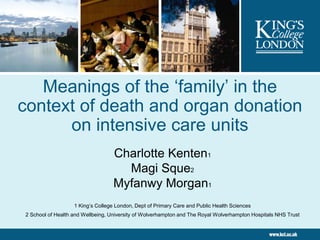 Meanings of the ‘family’ in the
context of death and organ donation
      on intensive care units
                                   Charlotte Kenten1
                                     Magi Sque2
                                   Myfanwy Morgan1
                   1 King’s College London, Dept of Primary Care and Public Health Sciences
2 School of Health and Wellbeing, University of Wolverhampton and The Royal Wolverhampton Hospitals NHS Trust
 