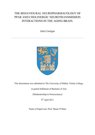 THE BEHAVIOURAL NEUROPHARMACOLOGY OF
PPAR AND CHOLINERGIC NEUROTRANSMISSION
INTERACTIONS IN THE AGING BRAIN.
Julie Corrigan
This dissertation was submitted to The University of Dublin, Trinity College,
in partial fulfilment of Bachelor of Arts
(Moderatorship in Neuroscience)
8th
April 2011
Name of Supervisor: Prof. Shane O’Mara
 