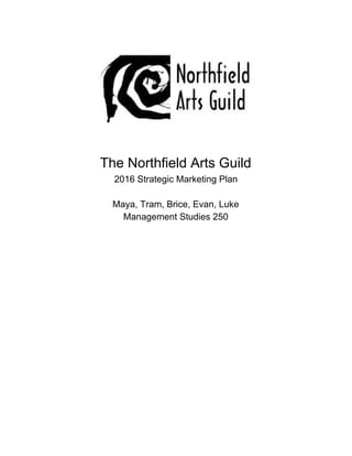  
 
 
 
 
 
 
 
 
The Northfield Arts Guild 
2016 Strategic Marketing Plan 
 
Maya, Tram, Brice, Evan, Luke 
Management Studies 250 
 
 
 
 
 
 
 
 
 
 
 
 
 
 
 
 
 