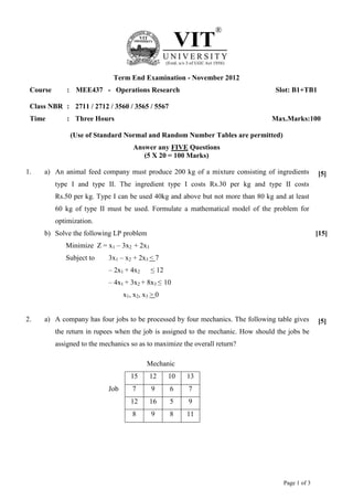 Page 1 of 3
Term End Examination - November 2012
Course : MEE437 - Operations Research Slot: B1+TB1
Class NBR : 2711 / 2712 / 3560 / 3565 / 5567
Time : Three Hours Max.Marks:100
(Use of Standard Normal and Random Number Tables are permitted)
Answer any FIVE Questions
(5 X 20 = 100 Marks)
1. a) An animal feed company must produce 200 kg of a mixture consisting of ingredients
type I and type II. The ingredient type I costs Rs.30 per kg and type II costs
Rs.50 per kg. Type I can be used 40kg and above but not more than 80 kg and at least
60 kg of type II must be used. Formulate a mathematical model of the problem for
optimization.
[5]
b) Solve the following LP problem
Minimize Z = x1 – 3x2 + 2x3
Subject to 3x1 – x2 + 2x3 < 7
– 2x1 + 4x2 ≤ 12
– 4x1 + 3x2 + 8x3 ≤ 10
x1, x2, x3 > 0
[15]
2. a) A company has four jobs to be processed by four mechanics. The following table gives
the return in rupees when the job is assigned to the mechanic. How should the jobs be
assigned to the mechanics so as to maximize the overall return?
Mechanic
15 12 10 13
Job 7 9 6 7
12 16 5 9
8 9 8 11
[5]
 