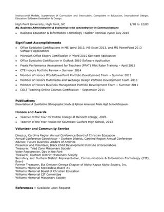 Related Coursework: Instructional Leadership, Transformational Leadership, Planning and Leading Change,
Instructional Models, Supervision of Curriculum and Instruction, Computers in Education, Instructional Design,
Education Software Evaluation & Design.
High Point University, High Point, NC 1/80 to 12/83
BS, Business Administration & Economics with concentration in Communications
 Business Information Technology Education Teacher-Renewal cycle: July 2016
Special Project and Training
 Certified Rater, PPAT (Pilot Performance Assessment for Teachers) and Missouri Performance Assessment
Scoring Services, Educational Testing Service
Significant Accomplishments
 Office Specialist Certifications in Word 2013, PowerPoint 2013, Excel 2010, and Outlook 2010
Software Applications
 Microsoft Office Expert Certification in Word 2010 Software Application
 Member of Honors Business Management Portfolio Development Team – Summer 2011
 Member of Honors Word/PowerPoint Portfolio Development Team – Summer 2013
 Member of Honors Multimedia and Webpage Design Portfolio Development Team-2013
 COLT Teaching Online Courses Certification – September 2011
Publications
Dissertation: A Qualitative Ethnographic Study of African American Male High School Dropouts
Honors and Awards
 Teacher of the Year for Middle College at Bennett College, 2005.
 Teacher of the Year finalist for Southeast Guilford High School, 2013
Volunteer and Community Service
Director, Carolina Region Annual Conference Board of Christian Education
Treasurer, Durham District Missionary Society
Annual Conference Coordinator, Carolina Region Annual Conference
Advisor, Future Business Leaders of America
Presenter and Volunteer, Black Child Development Institute of Greensboro
Treasurer, Triad Zone Missionary Society
Voter Registration, Day in the Park
Secretary and District Representative, Communications & Information Technology (CIT) Board
Treasurer, Eta Omicron Omega Chapter of Alpha Kappa Alpha Society, Inc.
Williams Memorial Stewardess Board #1
Williams Memorial Board of Christian Education
Williams Memorial Missionary Society
References – Available upon Request
 