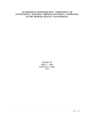 1 | P a g e
MY PORTFOLIO DEMONSTRATING ACHIEVEMENT OF
INSTITUTIONAL OUTCOMES THROUGH SUCCESSFUL COMPLETION
OF THE [BUSINESS QUALITY MANAGEMENT]
Submitted By
Phillip C. Fuller
Southwestern College
2015
 