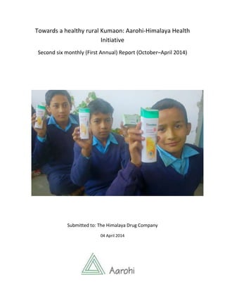 1
Towards a healthy rural Kumaon: Aarohi-Himalaya Health
Initiative
Second six monthly (First Annual) Report (October–April 2014)
Submitted to: The Himalaya Drug Company
04 April 2014
 