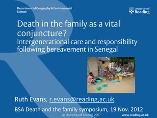 Department of Geography & Environmental
Science



Death in the family as a vital
conjuncture?
Intergenerational care and responsibility
following bereavement in Senegal




Ruth Evans, r.evans@reading,ac.uk
BSA Death and the family symposium, 19 Nov. 2012
                                © University of Reading 2007   www.reading.ac.uk
 