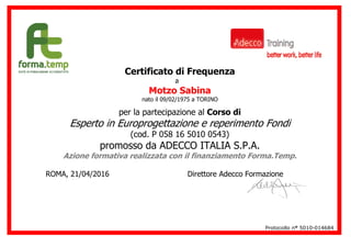 Certificato di Frequenza
a
Motzo Sabina
nato il 09/02/1975 a TORINO
per la partecipazione al Corso di
Esperto in Europrogettazione e reperimento Fondi
(cod. P 058 16 5010 0543)
promosso da ADECCO ITALIA S.P.A.
Azione formativa realizzata con il finanziamento Forma.Temp.
ROMA, 21/04/2016 Direttore Adecco Formazione
Protocollo n° 5010-014684
 