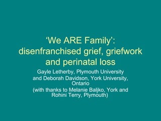 ‘We ARE Family’:
disenfranchised grief, griefwork
       and perinatal loss
     Gayle Letherby, Plymouth University
   and Deborah Davidson, York University,
                    Ontario
   (with thanks to Melanie Baljko, York and
           Rohini Terry, Plymouth)
 