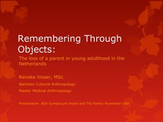 Remembering Through
Objects:
The loss of a parent in young adulthood in the
Netherlands

Renske Visser, MSc.
Bachelor Cultural Anthropology
Master Medical Anthropology


Presentation BSA Symposium Death and The Family November 19th
 