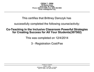 CESA 7 - RSN
595 Baeten Road
Green Bay, WI 54304
Phone: (920) 617-5626 / Fax: (920) 492-5965
Email: lhebel@cesa7.org
This certifies that Brittney Danczyk has
successfully completed the following course/activity:
Co-Teaching in the Inclusive Classroom Powerful StrategiesCo-Teaching in the Inclusive Classroom Powerful Strategies
for Creating Success for All Your Students(307502)
This was completed on 12/4/2014
3 - Registration Cost/Fee
Printed on 1/12/2015
CESA 7 - RSN
595 Baeten Road * Green Bay, WI 54304
(920) 617-5626 / Fax: (920) 492-5965
 
