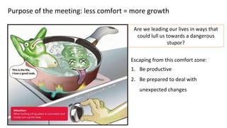 Purpose of the meeting: less comfort = more growth
Escaping from this comfort zone:
1. Be productive
2. Be prepared to deal with
unexpected changes
Are we leading our lives in ways that
could lull us towards a dangerous
stupor?
 