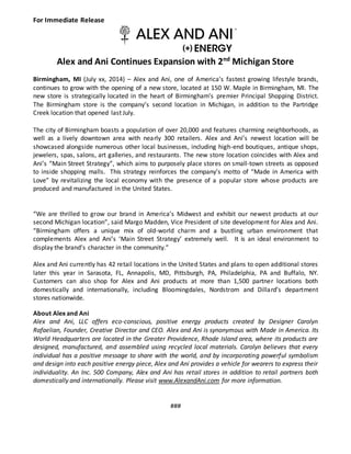 ®
For Immediate Release
Alex and Ani Continues Expansion with 2nd
Michigan Store
Birmingham, MI (July xx, 2014) – Alex and Ani, one of America’s fastest growing lifestyle brands,
continues to grow with the opening of a new store, located at 150 W. Maple in Birmingham, MI. The
new store is strategically located in the heart of Birmingham’s premier Principal Shopping District.
The Birmingham store is the company’s second location in Michigan, in addition to the Partridge
Creek location that opened last July.
The city of Birmingham boasts a population of over 20,000 and features charming neighborhoods, as
well as a lively downtown area with nearly 300 retailers. Alex and Ani’s newest location will be
showcased alongside numerous other local businesses, including high-end boutiques, antique shops,
jewelers, spas, salons, art galleries, and restaurants. The new store location coincides with Alex and
Ani’s “Main Street Strategy”, which aims to purposely place stores on small-town streets as opposed
to inside shopping malls. This strategy reinforces the company’s motto of “Made in America with
Love” by revitalizing the local economy with the presence of a popular store whose products are
produced and manufactured in the United States.
“We are thrilled to grow our brand in America’s Midwest and exhibit our newest products at our
second Michigan location”, said Margo Madden, Vice President of site development for Alex and Ani.
“Birmingham offers a unique mix of old-world charm and a bustling urban environment that
complements Alex and Ani’s ‘Main Street Strategy’ extremely well. It is an ideal environment to
display the brand’s character in the community.”
Alex and Ani currently has 42 retail locations in the United States and plans to open additional stores
later this year in Sarasota, FL, Annapolis, MD, Pittsburgh, PA, Philadelphia, PA and Buffalo, NY.
Customers can also shop for Alex and Ani products at more than 1,500 partner locations both
domestically and internationally, including Bloomingdales, Nordstrom and Dillard’s department
stores nationwide.
About Alex and Ani
Alex and Ani, LLC offers eco-conscious, positive energy products created by Designer Carolyn
Rafaelian, Founder, Creative Director and CEO. Alex and Ani is synonymous with Made in America. Its
World Headquarters are located in the Greater Providence, Rhode Island area, where its products are
designed, manufactured, and assembled using recycled local materials. Carolyn believes that every
individual has a positive message to share with the world, and by incorporating powerful symbolism
and design into each positive energy piece, Alex and Ani provides a vehicle for wearers to express their
individuality. An Inc. 500 Company, Alex and Ani has retail stores in addition to retail partners both
domestically and internationally. Please visit www.AlexandAni.com for more information.
###
 