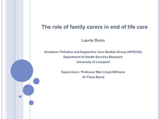 The role of family carers in end of life care

                        Laurie Dunn

 Academic Palliative and Supportive Care Studies Group (APSCSG)
             Department of Health Services Research
                     University of Liverpool


           Supervisors: Professor Mari Lloyd-Williams
                         Dr Paula Byrne
 