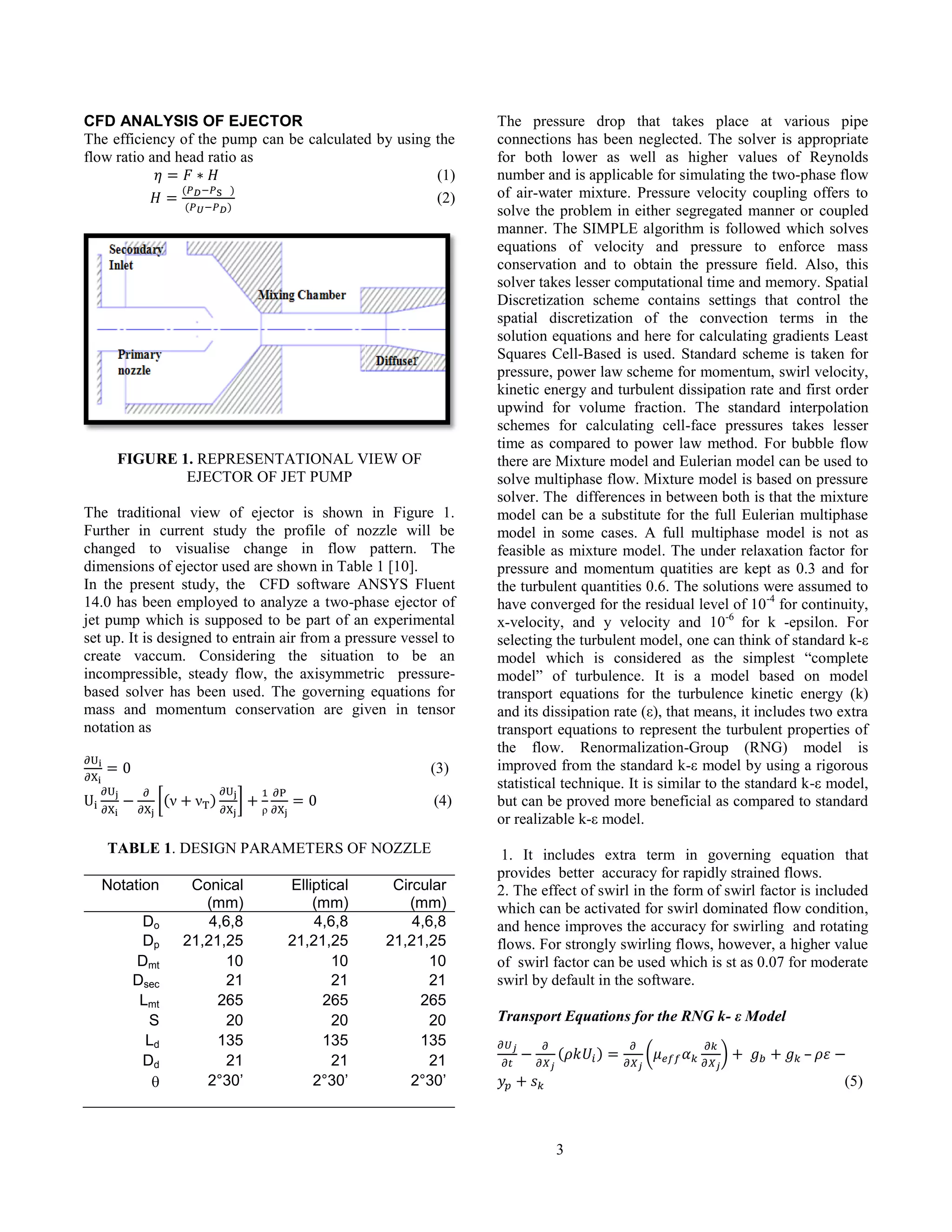 3
CFD ANALYSIS OF EJECTOR
The efficiency of the pump can be calculated by using the
flow ratio and head ratio as
(1)
(2)
FIGURE 1. REPRESENTATIONAL VIEW OF
EJECTOR OF JET PUMP
The traditional view of ejector is shown in Figure 1.
Further in current study the profile of nozzle will be
changed to visualise change in flow pattern. The
dimensions of ejector used are shown in Table 1 [10].
In the present study, the CFD software ANSYS Fluent
14.0 has been employed to analyze a two-phase ejector of
jet pump which is supposed to be part of an experimental
set up. It is designed to entrain air from a pressure vessel to
create vaccum. Considering the situation to be an
incompressible, steady flow, the axisymmetric pressure-
based solver has been used. The governing equations for
mass and momentum conservation are given in tensor
notation as
(3)
(4)
TABLE 1. DESIGN PARAMETERS OF NOZZLE
Notation Conical
(mm)
Elliptical
(mm)
Circular
(mm)
Do 4,6,8 4,6,8 4,6,8
Dp 21,21,25 21,21,25 21,21,25
Dmt 10 10 10
Dsec 21 21 21
Lmt 265 265 265
S 20 20 20
Ld 135 135 135
Dd 21 21 21
 2°30’ 2°30’ 2°30’
The pressure drop that takes place at various pipe
connections has been neglected. The solver is appropriate
for both lower as well as higher values of Reynolds
number and is applicable for simulating the two-phase flow
of air-water mixture. Pressure velocity coupling offers to
solve the problem in either segregated manner or coupled
manner. The SIMPLE algorithm is followed which solves
equations of velocity and pressure to enforce mass
conservation and to obtain the pressure field. Also, this
solver takes lesser computational time and memory. Spatial
Discretization scheme contains settings that control the
spatial discretization of the convection terms in the
solution equations and here for calculating gradients Least
Squares Cell-Based is used. Standard scheme is taken for
pressure, power law scheme for momentum, swirl velocity,
kinetic energy and turbulent dissipation rate and first order
upwind for volume fraction. The standard interpolation
schemes for calculating cell-face pressures takes lesser
time as compared to power law method. For bubble flow
there are Mixture model and Eulerian model can be used to
solve multiphase flow. Mixture model is based on pressure
solver. The differences in between both is that the mixture
model can be a substitute for the full Eulerian multiphase
model in some cases. A full multiphase model is not as
feasible as mixture model. The under relaxation factor for
pressure and momentum quatities are kept as 0.3 and for
the turbulent quantities 0.6. The solutions were assumed to
have converged for the residual level of 10-4
for continuity,
x-velocity, and y velocity and 10-6
for k -epsilon. For
selecting the turbulent model, one can think of standard k-ε
model which is considered as the simplest “complete
model” of turbulence. It is a model based on model
transport equations for the turbulence kinetic energy (k)
and its dissipation rate (ε), that means, it includes two extra
transport equations to represent the turbulent properties of
the flow. Renormalization-Group (RNG) model is
improved from the standard k-ε model by using a rigorous
statistical technique. It is similar to the standard k-ε model,
but can be proved more beneficial as compared to standard
or realizable k-ε model.
1. It includes extra term in governing equation that
provides better accuracy for rapidly strained flows.
2. The effect of swirl in the form of swirl factor is included
which can be activated for swirl dominated flow condition,
and hence improves the accuracy for swirling and rotating
flows. For strongly swirling flows, however, a higher value
of swirl factor can be used which is st as 0.07 for moderate
swirl by default in the software.
Transport Equations for the RNG k- ε Model
–
(5)
 