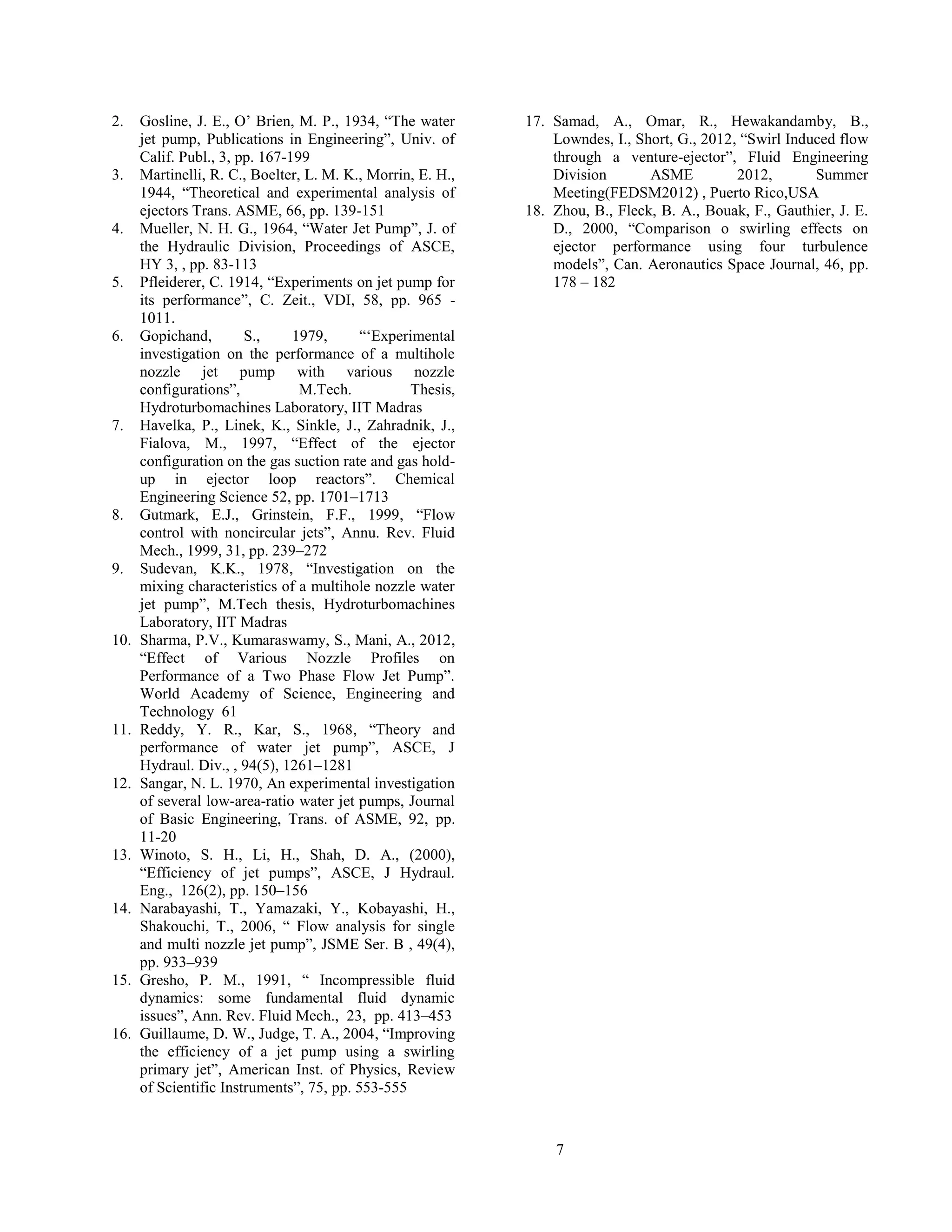 7
2. Gosline, J. E., O’ Brien, M. P., 1934, “The water
jet pump, Publications in Engineering”, Univ. of
Calif. Publ., 3, pp. 167-199
3. Martinelli, R. C., Boelter, L. M. K., Morrin, E. H.,
1944, “Theoretical and experimental analysis of
ejectors Trans. ASME, 66, pp. 139-151
4. Mueller, N. H. G., 1964, “Water Jet Pump”, J. of
the Hydraulic Division, Proceedings of ASCE,
HY 3, , pp. 83-113
5. Pfleiderer, C. 1914, “Experiments on jet pump for
its performance”, C. Zeit., VDI, 58, pp. 965 -
1011.
6. Gopichand, S., 1979, “‘Experimental
investigation on the performance of a multihole
nozzle jet pump with various nozzle
configurations”, M.Tech. Thesis,
Hydroturbomachines Laboratory, IIT Madras
7. Havelka, P., Linek, K., Sinkle, J., Zahradnik, J.,
Fialova, M., 1997, “Effect of the ejector
configuration on the gas suction rate and gas hold-
up in ejector loop reactors”. Chemical
Engineering Science 52, pp. 1701–1713
8. Gutmark, E.J., Grinstein, F.F., 1999, “Flow
control with noncircular jets”, Annu. Rev. Fluid
Mech., 1999, 31, pp. 239–272
9. Sudevan, K.K., 1978, “Investigation on the
mixing characteristics of a multihole nozzle water
jet pump”, M.Tech thesis, Hydroturbomachines
Laboratory, IIT Madras
10. Sharma, P.V., Kumaraswamy, S., Mani, A., 2012,
“Effect of Various Nozzle Profiles on
Performance of a Two Phase Flow Jet Pump”.
World Academy of Science, Engineering and
Technology 61
11. Reddy, Y. R., Kar, S., 1968, “Theory and
performance of water jet pump”, ASCE, J
Hydraul. Div., , 94(5), 1261–1281
12. Sangar, N. L. 1970, An experimental investigation
of several low-area-ratio water jet pumps, Journal
of Basic Engineering, Trans. of ASME, 92, pp.
11-20
13. Winoto, S. H., Li, H., Shah, D. A., (2000),
“Efficiency of jet pumps”, ASCE, J Hydraul.
Eng., 126(2), pp. 150–156
14. Narabayashi, T., Yamazaki, Y., Kobayashi, H.,
Shakouchi, T., 2006, “ Flow analysis for single
and multi nozzle jet pump”, JSME Ser. B , 49(4),
pp. 933–939
15. Gresho, P. M., 1991, “ Incompressible fluid
dynamics: some fundamental fluid dynamic
issues”, Ann. Rev. Fluid Mech., 23, pp. 413–453
16. Guillaume, D. W., Judge, T. A., 2004, “Improving
the efficiency of a jet pump using a swirling
primary jet”, American Inst. of Physics, Review
of Scientific Instruments”, 75, pp. 553-555
17. Samad, A., Omar, R., Hewakandamby, B.,
Lowndes, I., Short, G., 2012, “Swirl Induced flow
through a venture-ejector”, Fluid Engineering
Division ASME 2012, Summer
Meeting(FEDSM2012) , Puerto Rico,USA
18. Zhou, B., Fleck, B. A., Bouak, F., Gauthier, J. E.
D., 2000, “Comparison o swirling effects on
ejector performance using four turbulence
models”, Can. Aeronautics Space Journal, 46, pp.
178 – 182
 