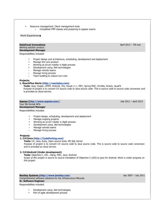 • Resource management, Client management tools
o Completed PMP classes and preparing to appear exams
Work Experience
DataFocal Innovations April 2013 – Till now
Alerting solution product.
Development Manager
Responsibilities included:
• Project design and architecture, scheduling, development and deployment
• Manage the core product
• Working as scrum master in Agile process
• Development using .Net technologies
• Manage remote teams
• Manage hiring process
• Team building to reduce turn over
Projects:
1. ReachPlus Alerts (http://reachplus.com)
Tools: Java, Vysper, XMPP, Android, IOs, Visual c++, MFC, Spring MVC, Ormlite, Smack, JavaFX
Purpose of project is to convert C# source code to Java source code. This is source code to source code conversion and
is provided as cloud service.
Aspose (http://www.aspose.com/) July 2011 – April 2013
Your file format APIs
Development Manager
Responsibilities included:
• Project design, scheduling, development and deployment
• Manage ongoing projects
• Working as scrum master in Agile process
• Development using .Net technologies
• Manage remote teams
• Manage hiring process
Projects:
1. C#2Java (http://CodePorting.com)
Tools: C#, Java, Ruby, Open source tools, MS SQL Server
Purpose of project is to convert C# source code to Java source code. This is source code to source code conversion
and is provided as cloud service.
2. C#2Android (Under development)
Tools: Objective C, iOS , Clang, MAC, Java, Android.
Scope of this project is source to source translation of Objective C (iOS) to java for Android. Work is under progress on
this project
Bentley Systems (http://www.bentley.com) Apr 2007 – July 2011
Comprehensive software solutions for the infrastructure lifecycle.
Sr. Software Engineer
Responsibilities included:
• Development using .Net technologies
• Part of agile development process
 