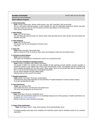 Paradigm Technologies 06-OCT-2001 from 01-OCT-2003
Software and web development
Senior Software Engineer
1. Virtual University:
Tools: Window media server, Window media encoder, Java, ASP, Visual Basic, SQL Server/Oracle
This is a web based e-learning program in which students can view live audiovideo streaming of teacher and white
board like a class room and can chat with teacher and other class fellows on commercial scale.
Tools used for Virtual University:
2. Data Mining:
Tools: ASP, MS SQL Server
This was billing and reporting system for internet kiosks. Kiosk generates log file, these log files were then parsed into
database using ASP.
3. Falls Database:
Tools: ASP, MS SQL Server
This dynamic web site was developed for American client.
Tools used.
4. Actor CD:
Tools: Adobe Photoshop, Macromedia Flash
Made an interactive CD for An American Client, which was developed in flash and macromedia director.
5. Inventory Control System:
Tools: Oracle 8i,Developer
This system was developed for controlling the inventory for an electronics shop.
6. Anti-Narcotics Intelligence Database System:
Tools: Oracle 9i, Developer 2000, ERWIN, Visual Basic
The purpose of ANID is to maintain and make available all data regarding criminals (whether arrested, acquitted or
sentenced) involved in drug related cases coming under the jurisdiction of ANF. This database will exist at all RDs and
will be updated periodically with new data using a dialup system. Hence all incremental data shall be replicated to all
RDs (5 in all) via the ANF Headquarters at Rawalpindi using WAN.
We use manual replication through callback dialup.
Following tools are being used for this project:
7. Hospital automation:
Tools: ERWIN, Visual basic, MS Access, Crystal Reports
A Peachtree like setup based application for full automation of hospital developed for American based company.
It can also calculate RUG III codes.
8. Java Chat Server:
Tools: Java, Servlets, HTML
A java based chat server and clients like www.digichat.com.
This server was developed for an American firm.
9. Card Label:
Tools: Visual Basic, Ms Access, Oracle/SQL Server
A complete and comprehensive solution for id card/badges designing and printing package. Complete specifications can
be seen at http://www.cardlabel.Net.
Following tools were used to develop this package
9. Finger Prints Verification:
Tools: Visual Basic, Visual C, Finger prints hardware, Ms Access/Oracle/SQL Server
A Complete package using finger prints recognition and verification system used for attendance policy for any corporate
organization.
 