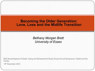 Becoming the Older Generation:
              Love, Loss and the Midlife Transition


                                Bethany Morgan Brett
                                 University of Essex




BSA Social Aspects of Death, Dying and Bereavement Study Group Annual Symposium: Death and the
Family
19th November 2012
 