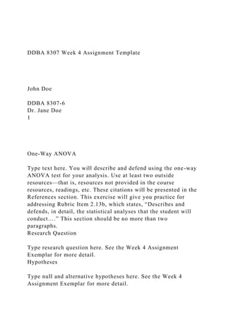 DDBA 8307 Week 4 Assignment Template
John Doe
DDBA 8307-6
Dr. Jane Doe
1
One-Way ANOVA
Type text here. You will describe and defend using the one-way
ANOVA test for your analysis. Use at least two outside
resources—that is, resources not provided in the course
resources, readings, etc. These citations will be presented in the
References section. This exercise will give you practice for
addressing Rubric Item 2.13b, which states, “Describes and
defends, in detail, the statistical analyses that the student will
conduct….” This section should be no more than two
paragraphs.
Research Question
Type research question here. See the Week 4 Assignment
Exemplar for more detail.
Hypotheses
Type null and alternative hypotheses here. See the Week 4
Assignment Exemplar for more detail.
 