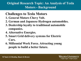 10 Team 2-3 Bradley, Basch & Brown
Challenges to Tesla Motors
1. General Motors Chevy Volt.
2. German and Japanese Hydrogen automobiles.
3. Dealership loyalty to traditional automobile
companies.
4. Alternative Energies.
5. Smart Grid delivery systems for Electric
Cars.
6. Millennial Work Force. Attracting young
people to build a better future.
Original Research Topic: An Analysis of Tesla
Motors - Background
 
