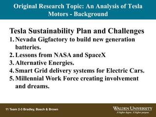 11 Team 2-3 Bradley, Basch & Brown
Tesla Sustainability Plan and Challenges
1.Nevada Gigfactory to build new generation
batteries.
2.Lessons from NASA and SpaceX
3.Alternative Energies.
4.Smart Grid delivery systems for Electric Cars.
5.Millennial Work Force creating involvement
and dreams.
Original Research Topic: An Analysis of Tesla
Motors - Background
 