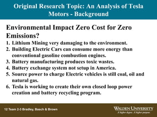 12 Team 2-3 Bradley, Basch & Brown
Environmental Impact Zero Cost for Zero
Emissions?
1. Lithium Mining very damaging to the environment.
2. Building Electric Cars can consume more energy than
conventional gasoline combustion engines.
3. Battery manufacturing produces toxic wastes.
4. Battery exchange system not setup in America.
5. Source power to charge Electric vehicles is still coal, oil and
natural gas.
6. Tesla is working to create their own closed loop power
creation and battery recycling program.
Original Research Topic: An Analysis of Tesla
Motors - Background
 