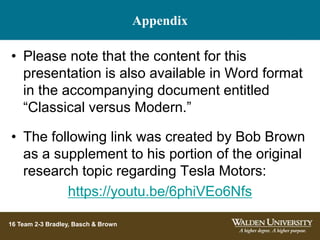 Appendix
16 Team 2-3 Bradley, Basch & Brown
• Please note that the content for this
presentation is also available in Word format
in the accompanying document entitled
“Classical versus Modern.”
• The following link was created by Bob Brown
as a supplement to his portion of the original
research topic regarding Tesla Motors:
https://youtu.be/6phiVEo6Nfs
 