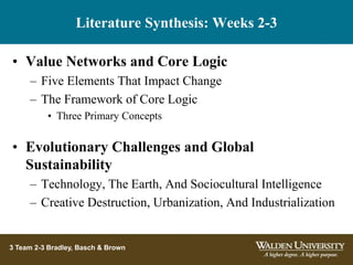 Literature Synthesis: Weeks 2-3
3 Team 2-3 Bradley, Basch & Brown
• Value Networks and Core Logic
– Five Elements That Impact Change
– The Framework of Core Logic
• Three Primary Concepts
• Evolutionary Challenges and Global
Sustainability
– Technology, The Earth, And Sociocultural Intelligence
– Creative Destruction, Urbanization, And Industrialization
 