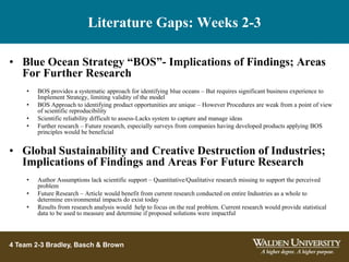 Literature Gaps: Weeks 2-3
4 Team 2-3 Bradley, Basch & Brown
• Blue Ocean Strategy “BOS”- Implications of Findings; Areas
For Further Research
• BOS provides a systematic approach for identifying blue oceans – But requires significant business experience to
Implement Strategy, limiting validity of the model
• BOS Approach to identifying product opportunities are unique – However Procedures are weak from a point of view
of scientific reproducibility
• Scientific reliability difficult to assess-Lacks system to capture and manage ideas
• Further research – Future research, especially surveys from companies having developed products applying BOS
principles would be beneficial
• Global Sustainability and Creative Destruction of Industries;
Implications of Findings and Areas For Future Research
• Author Assumptions lack scientific support – Quantitative/Qualitative research missing to support the perceived
problem
• Future Research – Article would benefit from current research conducted on entire Industries as a whole to
determine environmental impacts do exist today
• Results from research analysis would help to focus on the real problem. Current research would provide statistical
data to be used to measure and determine if proposed solutions were impactful
 