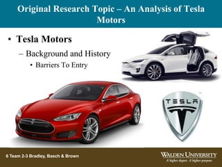 Original Research Topic – An Analysis of Tesla
Motors
6 Team 2-3 Bradley, Basch & Brown
• Tesla Motors
– Background and History
• Barriers To Entry
 