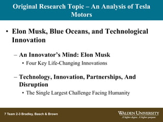 Original Research Topic – An Analysis of Tesla
Motors
7 Team 2-3 Bradley, Basch & Brown
• Elon Musk, Blue Oceans, and Technological
Innovation
– An Innovator’s Mind: Elon Musk
• Four Key Life-Changing Innovations
– Technology, Innovation, Partnerships, And
Disruption
• The Single Largest Challenge Facing Humanity
 