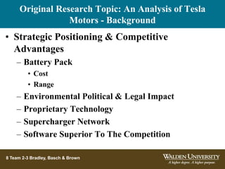 Original Research Topic: An Analysis of Tesla
Motors - Background
8 Team 2-3 Bradley, Basch & Brown
• Strategic Positioning & Competitive
Advantages
– Battery Pack
• Cost
• Range
– Environmental Political & Legal Impact
– Proprietary Technology
– Supercharger Network
– Software Superior To The Competition
 