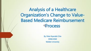 Analysis of a Healthcare
Organization’s Change to Value-
Based Medicare Reimbursement
Process
By: Peter Nyandeh Chie
DDBA 8560
Walden University
 