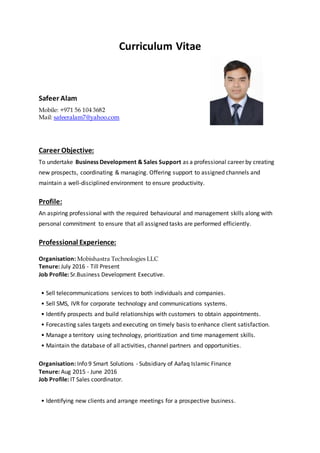 Curriculum Vitae
Safeer Alam
Mobile: +971 56 104 3682
Mail: safeeralam7@yahoo.com
Career Objective:
To undertake Business Development & Sales Support as a professional career by creating
new prospects, coordinating & managing. Offering support to assigned channels and
maintain a well-disciplined environment to ensure productivity.
Profile:
An aspiring professional with the required behavioural and management skills along with
personal commitment to ensure that all assigned tasks are performed efficiently.
Professional Experience:
Organisation: Mobishastra Technologies LLC
Tenure: July 2016 - Till Present
Job Profile: Sr.Business Development Executive.
• Sell telecommunications services to both individuals and companies.
• Sell SMS, IVR for corporate technology and communications systems.
• Identify prospects and build relationships with customers to obtain appointments.
• Forecasting sales targets and executing on timely basis to enhance client satisfaction.
• Manage a territory using technology, prioritization and time management skills.
• Maintain the database of all activities, channel partners and opportunities.
Organisation: Info 9 Smart Solutions - Subsidiary of Aafaq Islamic Finance
Tenure: Aug 2015 - June 2016
Job Profile: IT Sales coordinator.
• Identifying new clients and arrange meetings for a prospective business.
 