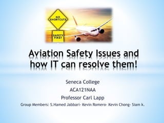 Seneca College
ACA121NAA
Professor Carl Lapp
Group Members: S.Hamed Jabbari- Kevin Romero- Kevin Chong- Siam k.
Aviation Safety Issues and
how IT can resolve them!
 