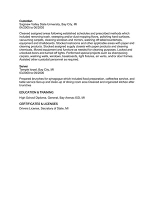 Custodian
Saginaw Valley State University, Bay City, MI
04/2005 to 06/2005
Cleaned assigned areas following estalished schedules and prescribed methods which
included removing trash, sweeping and/or dust mopping floors, polishing hard surfaces,
vacuuming carpets, cleaning windows and mirrors, washing off table/countertops,
equipment and chalkboards. Stocked restrooms and other applicable areas with paper and
cleaning products. Stocked assigned supply closets with paper products and cleaning
chemicals. Moved equipment and furniture as needed for cleaning purposes. Locked and
unlocked doors and turned off lights. Performed special projects such as shampooing
carpets, washing walls, windows, baseboards, light fixtures, air vents, and/or door frames.
Assisted other custodial personnel as required.
Server
Temple Israel, Bay City, MI
03/2000 to 09/2000
Prepared brunches for synagogue which included food preparation, coffee/tea service, and
table service Set-up and clean-up of dining room area Cleaned and organized kitchen after
brunches
EDUCATION & TRAINING
High School Diploma, General, Bay Arenac ISD, MI
CERTIFICATES & LICENSES
Drivers License, Secratary of State, MI
 