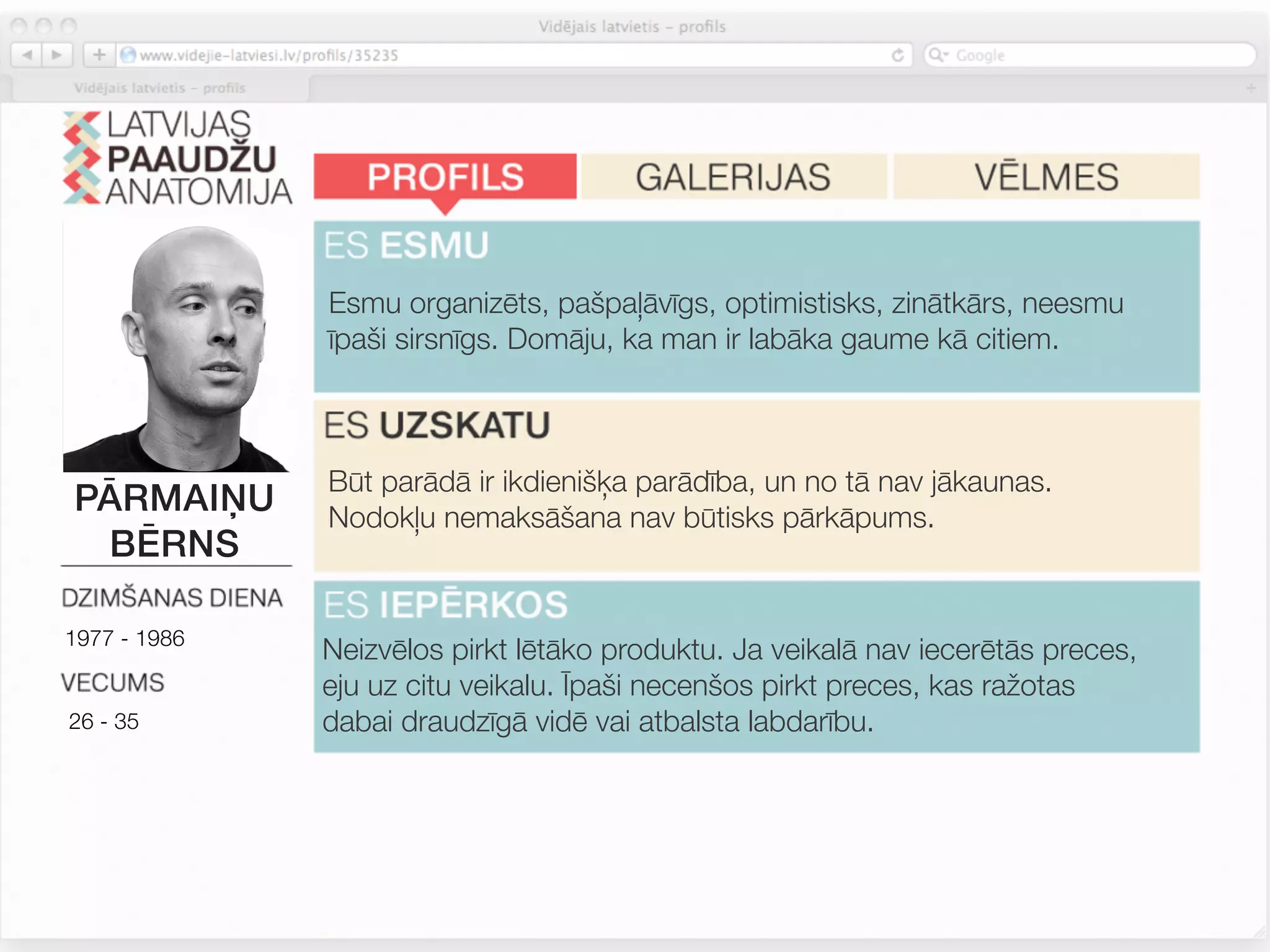 Esmu organizēts, pašpaļāvīgs, optimistisks, zinātkārs, neesmu
              īpaši sirsnīgs. Domāju, ka man ir labāka gaume kā citiem.



              Būt parādā ir ikdienišķa parādība, un no tā nav jākaunas.
PĀRMAIŅU      Nodokļu nemaksāšana nav būtisks pārkāpums.
 BĒRNS

1977 - 1986
              Neizvēlos pirkt lētāko produktu. Ja veikalā nav iecerētās preces,
              eju uz citu veikalu. Īpaši necenšos pirkt preces, kas ražotas
26 - 35       dabai draudzīgā vidē vai atbalsta labdarību.



              Nav tik būtiski kā citiem.
 